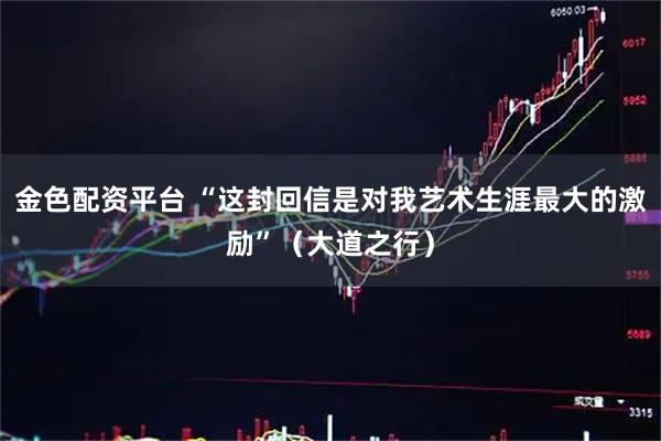 金色配资平台 “这封回信是对我艺术生涯最大的激励”（大道之行）