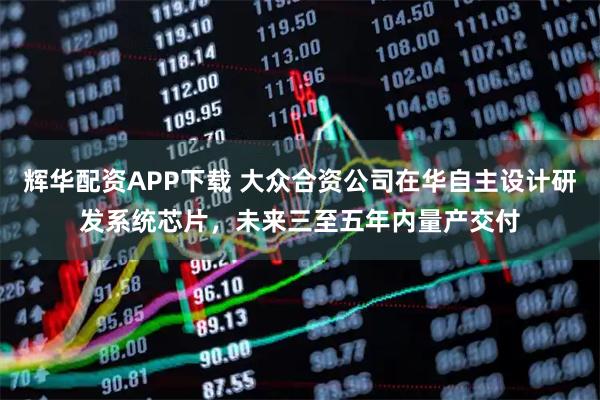 辉华配资APP下载 大众合资公司在华自主设计研发系统芯片，未来三至五年内量产交付